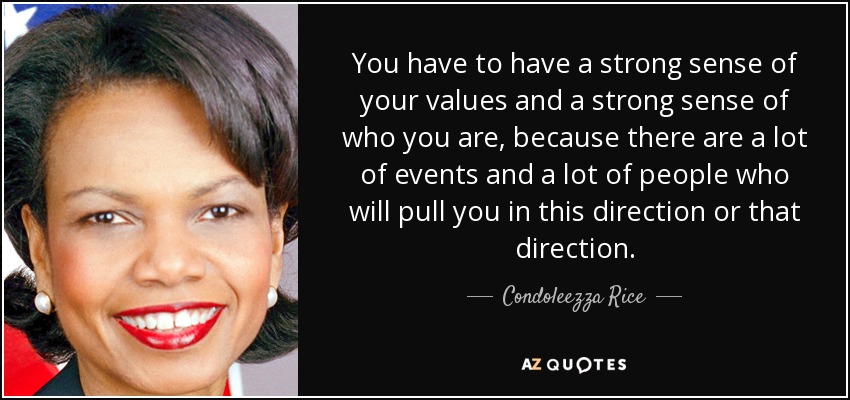 You have to have a strong sense of your values and a strong sense of who you are, because there are a lot of events and a lot of people who will pull you in this direction or that direction. - Condoleezza Rice