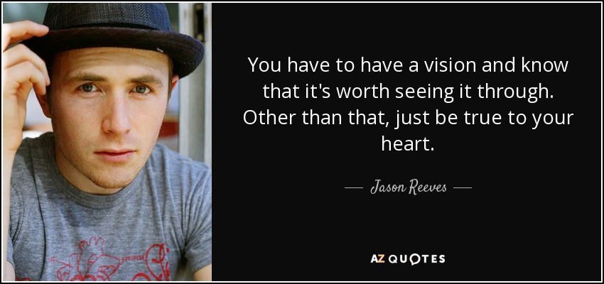 You have to have a vision and know that it's worth seeing it through. Other than that, just be true to your heart. - Jason Reeves