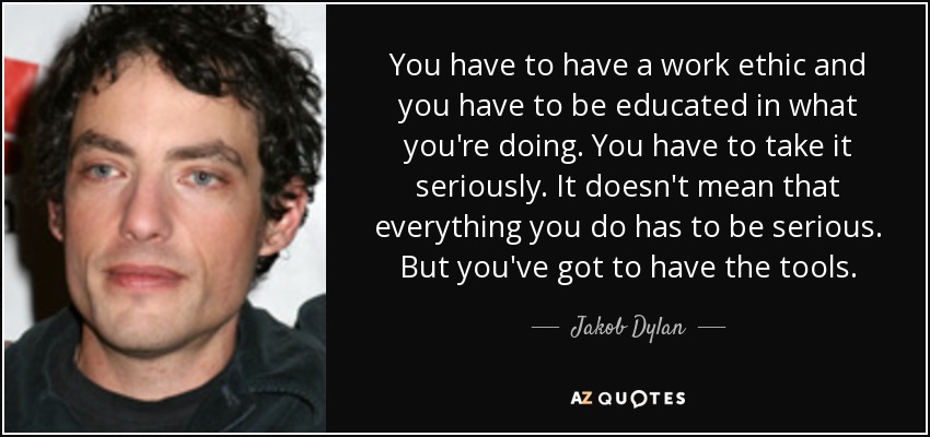 You have to have a work ethic and you have to be educated in what you're doing. You have to take it seriously. It doesn't mean that everything you do has to be serious. But you've got to have the tools. - Jakob Dylan