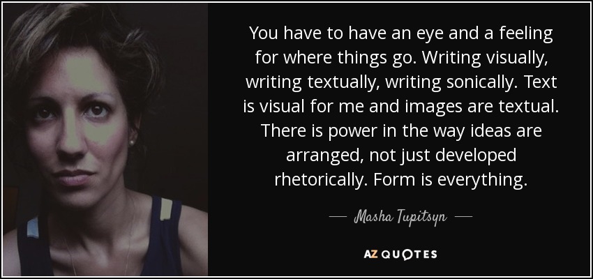 You have to have an eye and a feeling for where things go. Writing visually, writing textually, writing sonically. Text is visual for me and images are textual. There is power in the way ideas are arranged, not just developed rhetorically. Form is everything. - Masha Tupitsyn