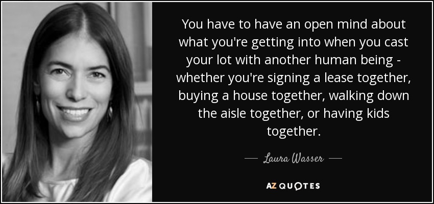 You have to have an open mind about what you're getting into when you cast your lot with another human being - whether you're signing a lease together, buying a house together, walking down the aisle together, or having kids together. - Laura Wasser
