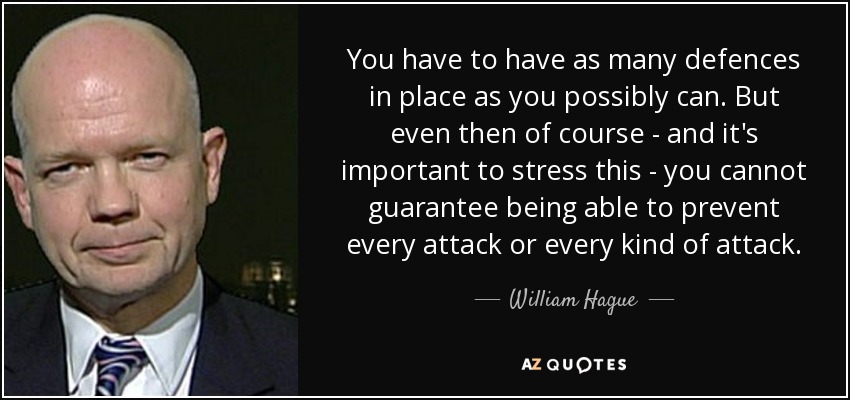 You have to have as many defences in place as you possibly can. But even then of course - and it's important to stress this - you cannot guarantee being able to prevent every attack or every kind of attack. - William Hague