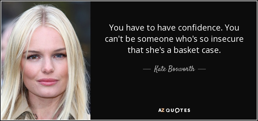 You have to have confidence. You can't be someone who's so insecure that she's a basket case. - Kate Bosworth