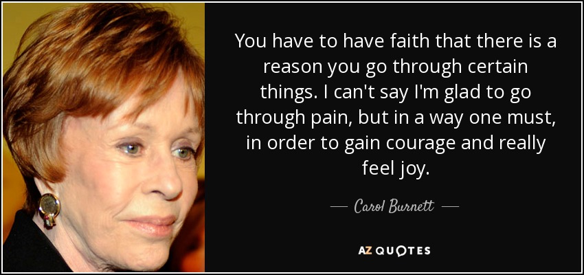 You have to have faith that there is a reason you go through certain things. I can't say I'm glad to go through pain, but in a way one must, in order to gain courage and really feel joy. - Carol Burnett