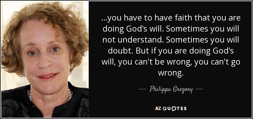 ...you have to have faith that you are doing God's will. Sometimes you will not understand. Sometimes you will doubt. But if you are doing God's will, you can't be wrong, you can't go wrong. - Philippa Gregory