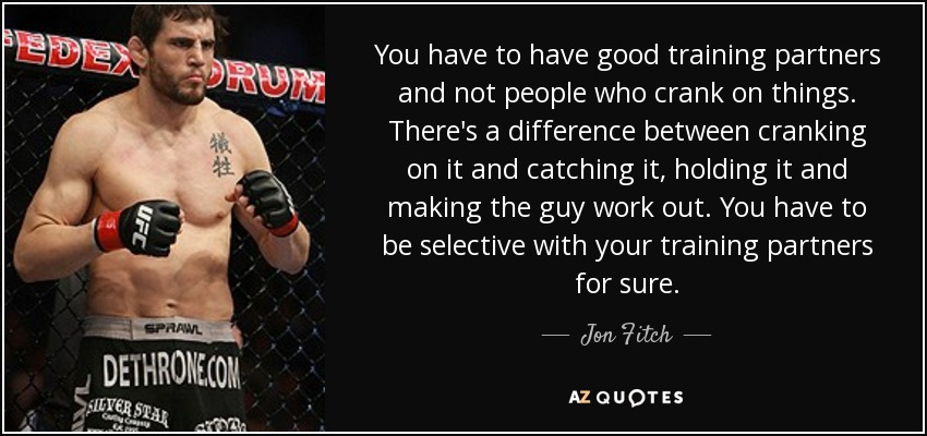 You have to have good training partners and not people who crank on things. There's a difference between cranking on it and catching it, holding it and making the guy work out. You have to be selective with your training partners for sure. - Jon Fitch
