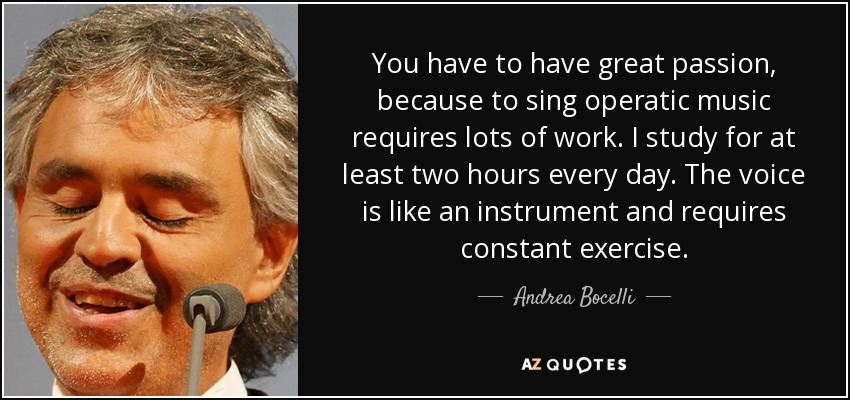 You have to have great passion, because to sing operatic music requires lots of work. I study for at least two hours every day. The voice is like an instrument and requires constant exercise. - Andrea Bocelli