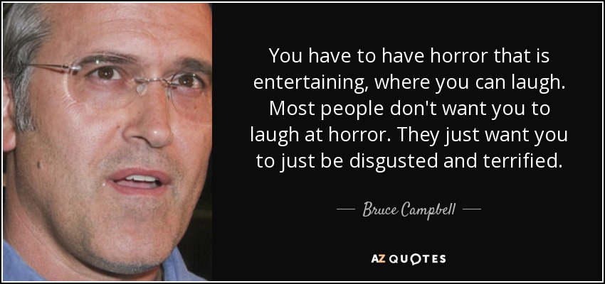 You have to have horror that is entertaining, where you can laugh. Most people don't want you to laugh at horror. They just want you to just be disgusted and terrified. - Bruce Campbell