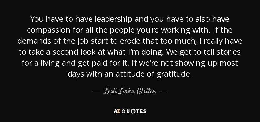 You have to have leadership and you have to also have compassion for all the people you're working with. If the demands of the job start to erode that too much, I really have to take a second look at what I'm doing. We get to tell stories for a living and get paid for it. If we're not showing up most days with an attitude of gratitude. - Lesli Linka Glatter