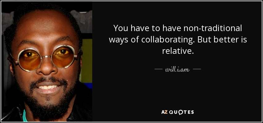 You have to have non-traditional ways of collaborating. But better is relative. - will.i.am