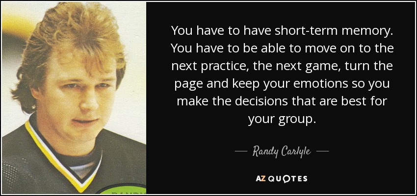 You have to have short-term memory. You have to be able to move on to the next practice, the next game, turn the page and keep your emotions so you make the decisions that are best for your group. - Randy Carlyle