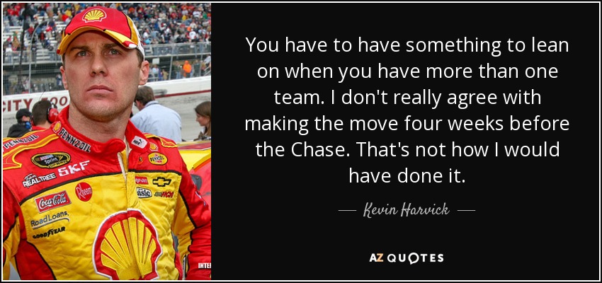 You have to have something to lean on when you have more than one team. I don't really agree with making the move four weeks before the Chase. That's not how I would have done it. - Kevin Harvick