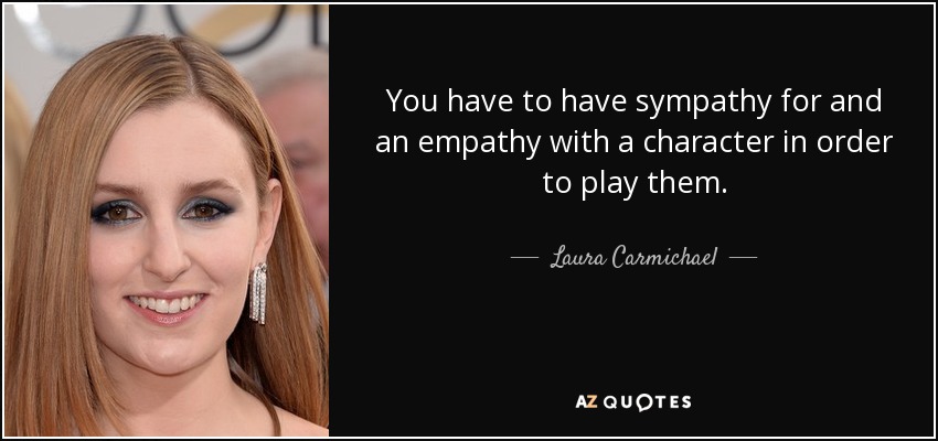 You have to have sympathy for and an empathy with a character in order to play them. - Laura Carmichael