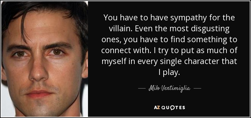 You have to have sympathy for the villain. Even the most disgusting ones, you have to find something to connect with. I try to put as much of myself in every single character that I play. - Milo Ventimiglia