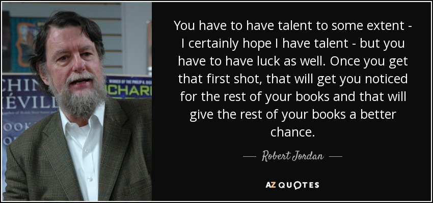 You have to have talent to some extent - I certainly hope I have talent - but you have to have luck as well. Once you get that first shot, that will get you noticed for the rest of your books and that will give the rest of your books a better chance. - Robert Jordan
