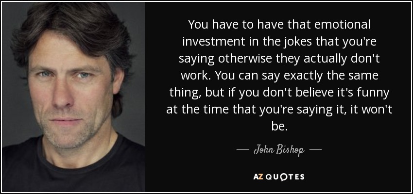 You have to have that emotional investment in the jokes that you're saying otherwise they actually don't work. You can say exactly the same thing, but if you don't believe it's funny at the time that you're saying it, it won't be. - John Bishop