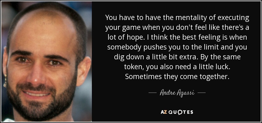 You have to have the mentality of executing your game when you don't feel like there's a lot of hope. I think the best feeling is when somebody pushes you to the limit and you dig down a little bit extra. By the same token, you also need a little luck. Sometimes they come together. - Andre Agassi