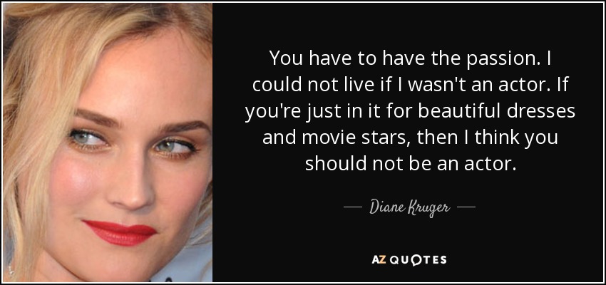 You have to have the passion. I could not live if I wasn't an actor. If you're just in it for beautiful dresses and movie stars, then I think you should not be an actor. - Diane Kruger