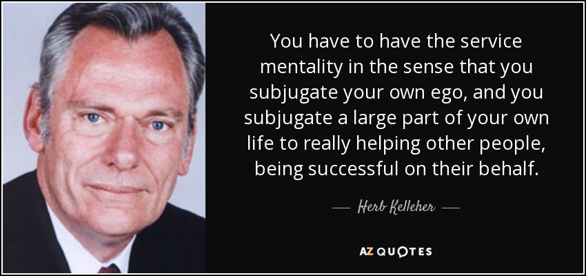 You have to have the service mentality in the sense that you subjugate your own ego, and you subjugate a large part of your own life to really helping other people, being successful on their behalf. - Herb Kelleher