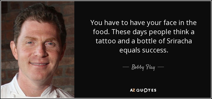 You have to have your face in the food. These days people think a tattoo and a bottle of Sriracha equals success. - Bobby Flay