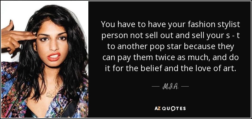 You have to have your fashion stylist person not sell out and sell your s - t to another pop star because they can pay them twice as much, and do it for the belief and the love of art. - M.I.A.
