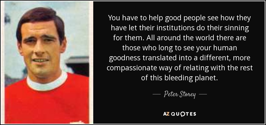 You have to help good people see how they have let their institutions do their sinning for them. All around the world there are those who long to see your human goodness translated into a different, more compassionate way of relating with the rest of this bleeding planet. - Peter Storey