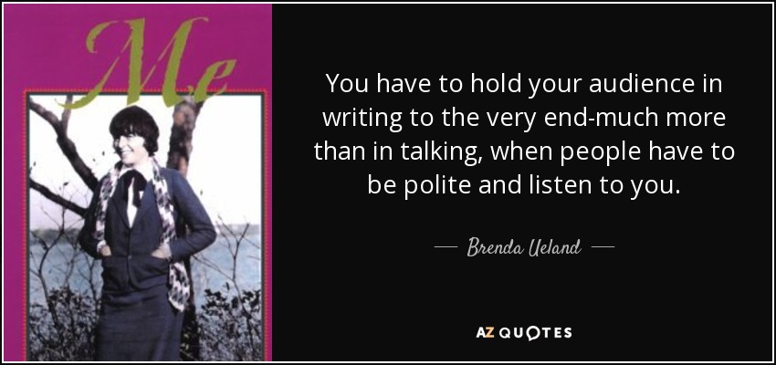 You have to hold your audience in writing to the very end-much more than in talking, when people have to be polite and listen to you. - Brenda Ueland