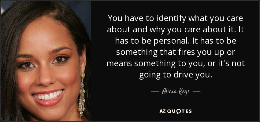 You have to identify what you care about and why you care about it. It has to be personal. It has to be something that fires you up or means something to you, or it's not going to drive you. - Alicia Keys