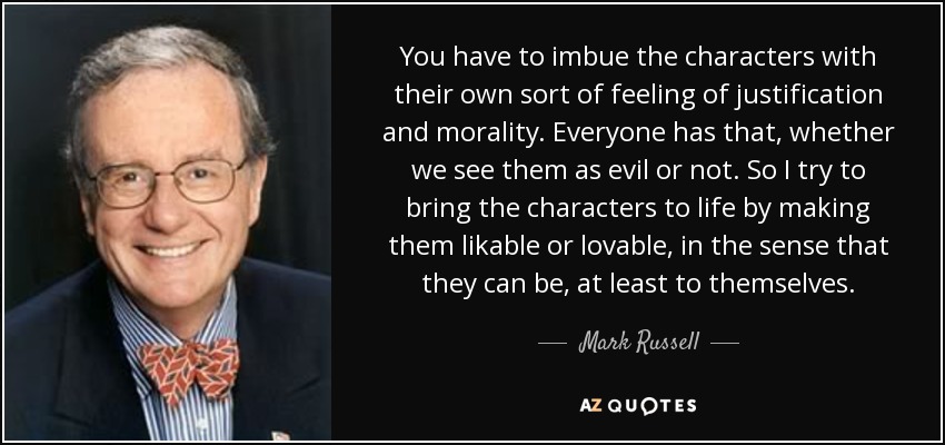 You have to imbue the characters with their own sort of feeling of justification and morality. Everyone has that, whether we see them as evil or not. So I try to bring the characters to life by making them likable or lovable, in the sense that they can be, at least to themselves. - Mark Russell