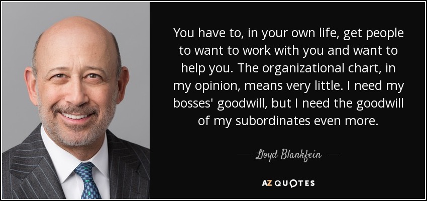 You have to, in your own life, get people to want to work with you and want to help you. The organizational chart, in my opinion, means very little. I need my bosses' goodwill, but I need the goodwill of my subordinates even more. - Lloyd Blankfein