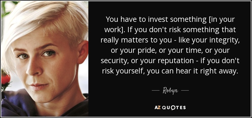 You have to invest something [in your work]. If you don't risk something that really matters to you - like your integrity, or your pride, or your time, or your security, or your reputation - if you don't risk yourself, you can hear it right away. - Robyn