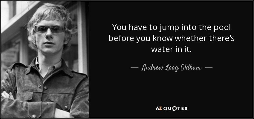 You have to jump into the pool before you know whether there's water in it. - Andrew Loog Oldham