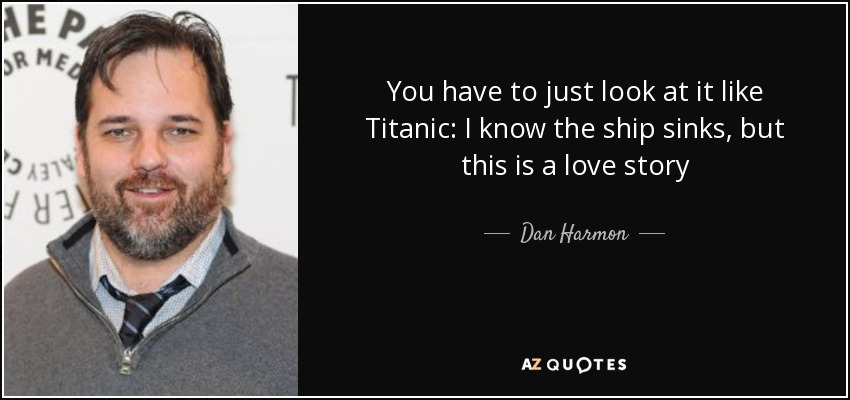 You have to just look at it like Titanic: I know the ship sinks, but this is a love story - Dan Harmon