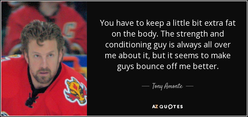 You have to keep a little bit extra fat on the body. The strength and conditioning guy is always all over me about it, but it seems to make guys bounce off me better. - Tony Amonte