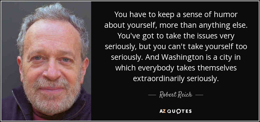 You have to keep a sense of humor about yourself, more than anything else. You've got to take the issues very seriously, but you can't take yourself too seriously. And Washington is a city in which everybody takes themselves extraordinarily seriously. - Robert Reich