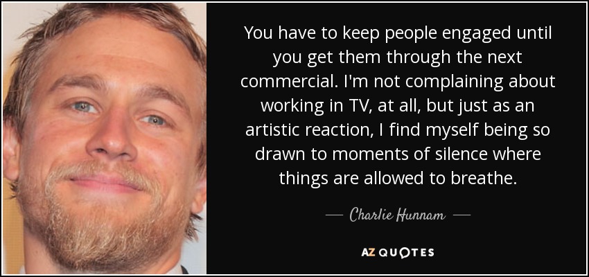 You have to keep people engaged until you get them through the next commercial. I'm not complaining about working in TV, at all, but just as an artistic reaction, I find myself being so drawn to moments of silence where things are allowed to breathe. - Charlie Hunnam