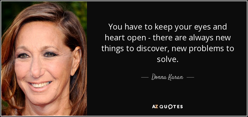 You have to keep your eyes and heart open - there are always new things to discover, new problems to solve. - Donna Karan