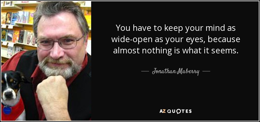 You have to keep your mind as wide-open as your eyes, because almost nothing is what it seems. - Jonathan Maberry