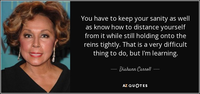 You have to keep your sanity as well as know how to distance yourself from it while still holding onto the reins tightly. That is a very difficult thing to do, but I'm learning. - Diahann Carroll
