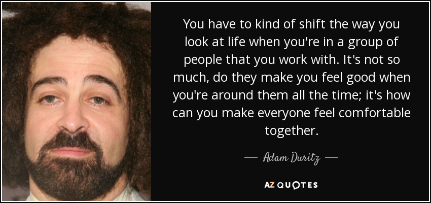 You have to kind of shift the way you look at life when you're in a group of people that you work with. It's not so much, do they make you feel good when you're around them all the time; it's how can you make everyone feel comfortable together. - Adam Duritz