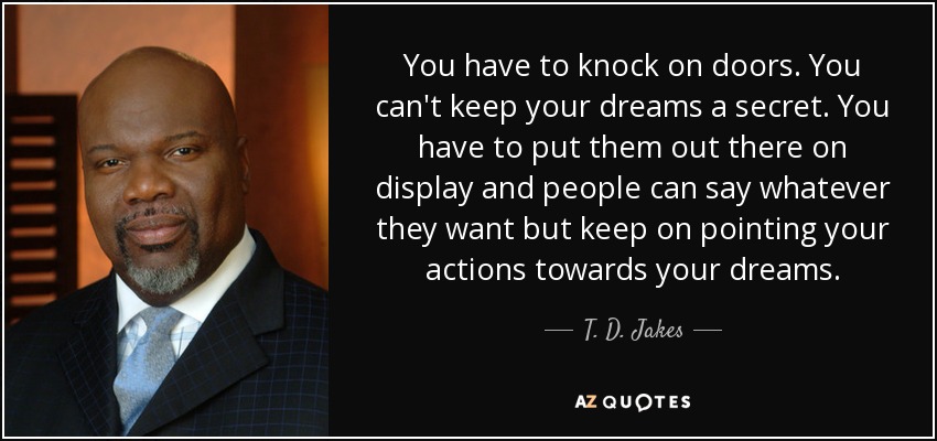 You have to knock on doors. You can't keep your dreams a secret. You have to put them out there on display and people can say whatever they want but keep on pointing your actions towards your dreams. - T. D. Jakes