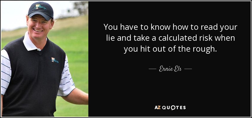 You have to know how to read your lie and take a calculated risk when you hit out of the rough. - Ernie Els