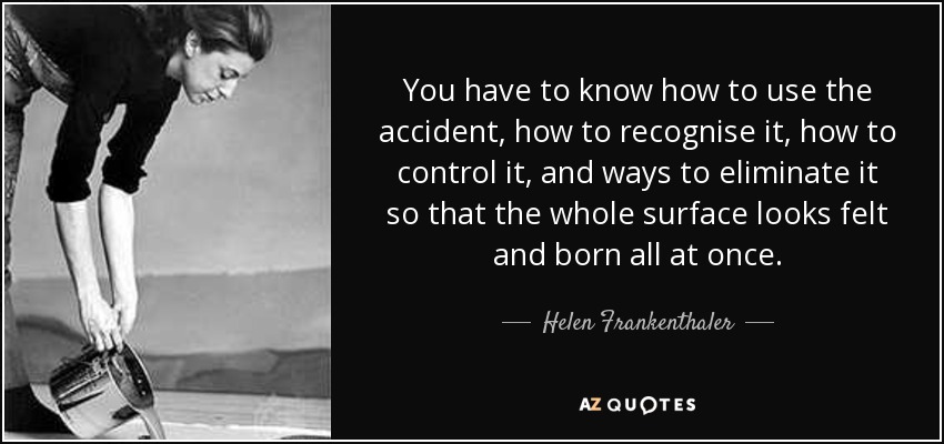 You have to know how to use the accident, how to recognise it, how to control it, and ways to eliminate it so that the whole surface looks felt and born all at once. - Helen Frankenthaler