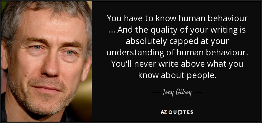 You have to know human behaviour … And the quality of your writing is absolutely capped at your understanding of human behaviour. You’ll never write above what you know about people. - Tony Gilroy