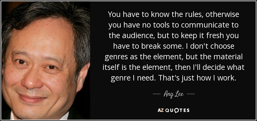 You have to know the rules, otherwise you have no tools to communicate to the audience, but to keep it fresh you have to break some. I don't choose genres as the element, but the material itself is the element, then I'll decide what genre I need. That's just how I work. - Ang Lee