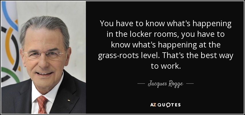 You have to know what's happening in the locker rooms, you have to know what's happening at the grass-roots level. That's the best way to work. - Jacques Rogge