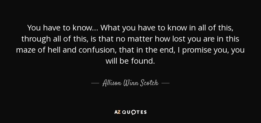 You have to know... What you have to know in all of this, through all of this, is that no matter how lost you are in this maze of hell and confusion, that in the end, I promise you, you will be found. - Allison Winn Scotch