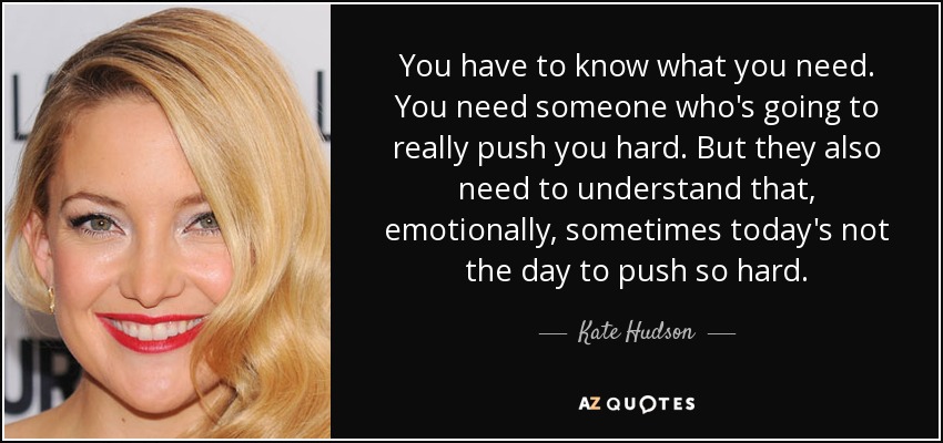 You have to know what you need. You need someone who's going to really push you hard. But they also need to understand that, emotionally, sometimes today's not the day to push so hard. - Kate Hudson