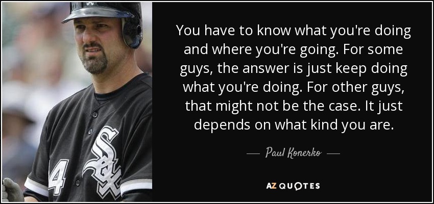 You have to know what you're doing and where you're going. For some guys, the answer is just keep doing what you're doing. For other guys, that might not be the case. It just depends on what kind you are. - Paul Konerko