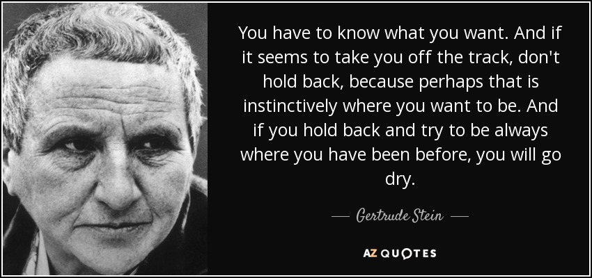 You have to know what you want. And if it seems to take you off the track, don't hold back, because perhaps that is instinctively where you want to be. And if you hold back and try to be always where you have been before, you will go dry. - Gertrude Stein